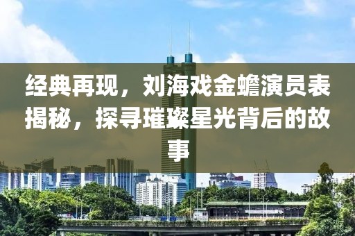 經(jīng)典再現(xiàn)，劉海戲金蟾演員表揭秘，探尋璀璨星光背后的故事