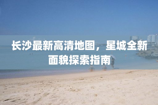 長(zhǎng)沙最新高清地圖，星城全新面貌探索指南