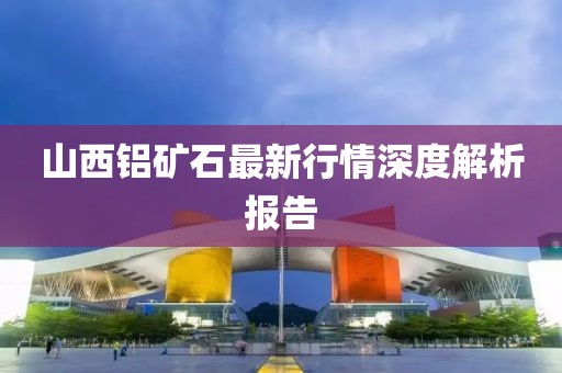 山西鋁礦石最新行情深度解析報(bào)告