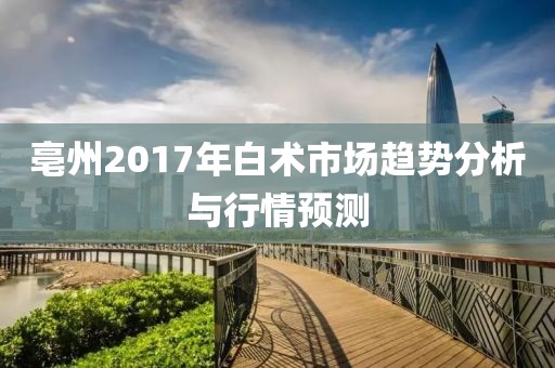 亳州2017年白術(shù)市場趨勢分析與行情預(yù)測