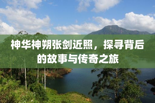 神華神朔張劍近照，探尋背后的故事與傳奇之旅