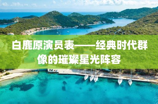 白鹿原演員表——經(jīng)典時代群像的璀璨星光陣容