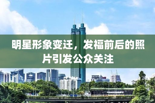 明星形象變遷，發(fā)福前后的照片引發(fā)公眾關(guān)注