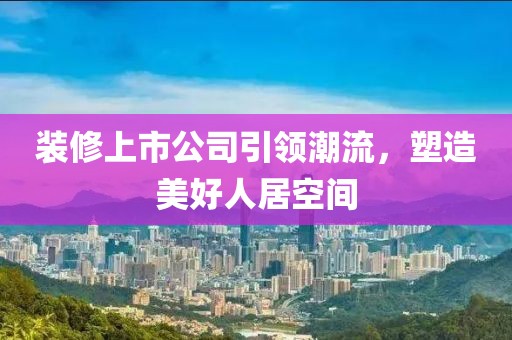 裝修上市公司引領潮流，塑造美好人居空間
