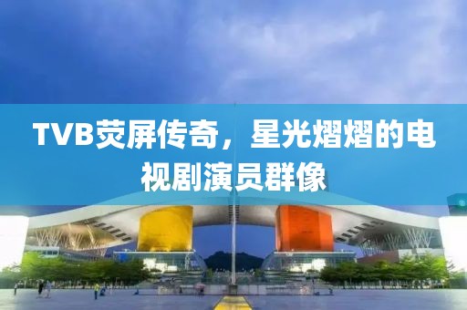 TVB熒屏傳奇，星光熠熠的電視劇演員群像