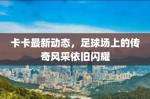 卡卡最新動態(tài)，足球場上的傳奇風(fēng)采依舊閃耀