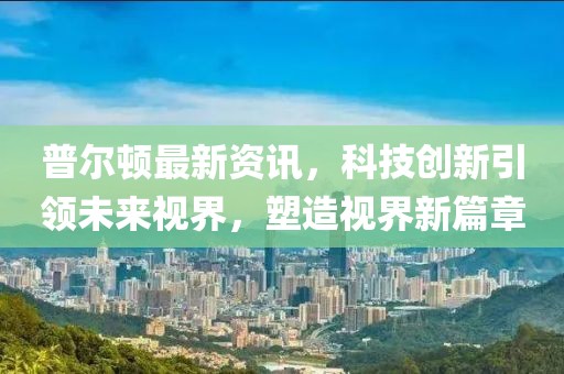 普爾頓最新資訊，科技創(chuàng)新引領(lǐng)未來視界，塑造視界新篇章