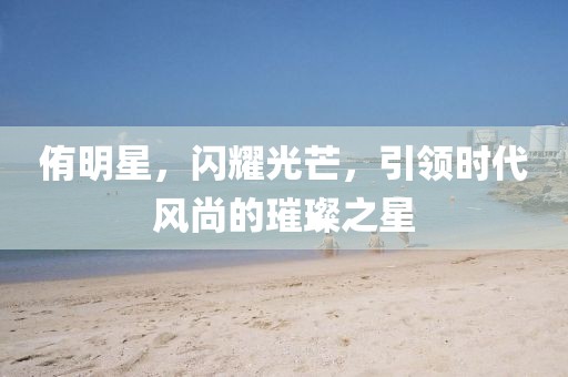 侑明星，閃耀光芒，引領(lǐng)時代風(fēng)尚的璀璨之星