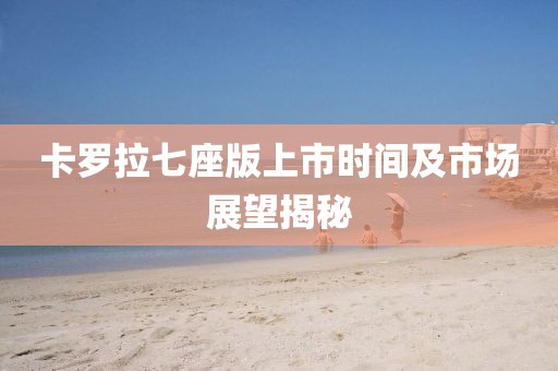 卡羅拉七座版上市時(shí)間及市場(chǎng)展望揭秘