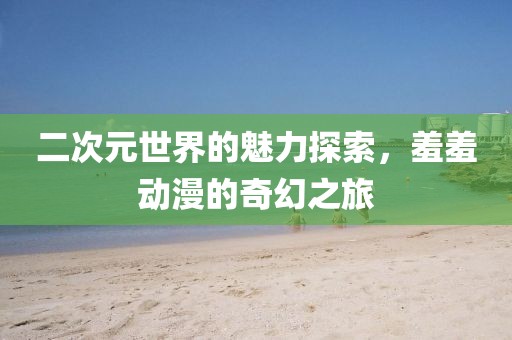 二次元世界的魅力探索，羞羞動漫的奇幻之旅