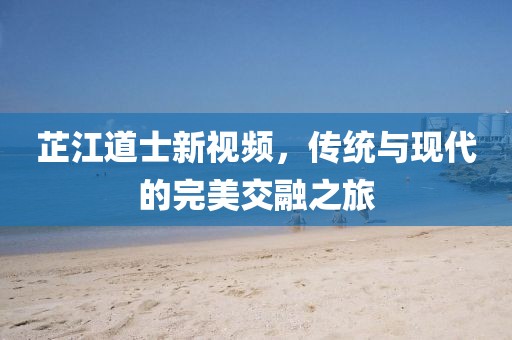 芷江道士新視頻，傳統(tǒng)與現(xiàn)代的完美交融之旅