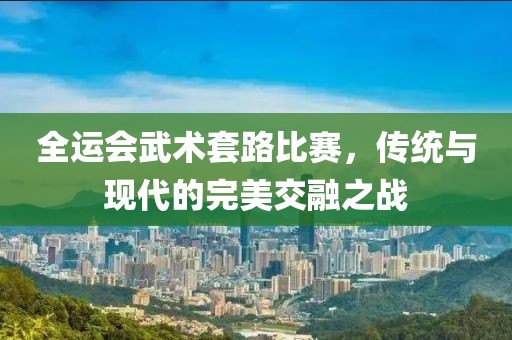 全運(yùn)會武術(shù)套路比賽，傳統(tǒng)與現(xiàn)代的完美交融之戰(zhàn)