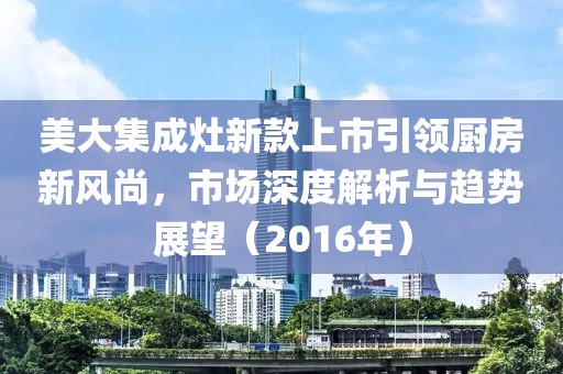 美大集成灶新款上市引領(lǐng)廚房新風(fēng)尚，市場(chǎng)深度解析與趨勢(shì)展望（2016年）