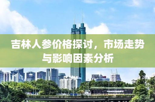 吉林人參價(jià)格探討，市場(chǎng)走勢(shì)與影響因素分析