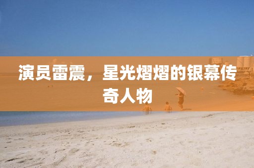 演員雷震，星光熠熠的銀幕傳奇人物