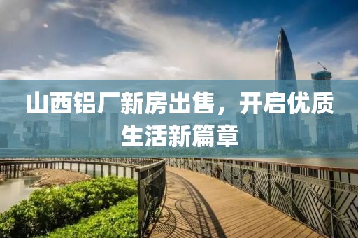 山西鋁廠新房出售，開啟優(yōu)質生活新篇章