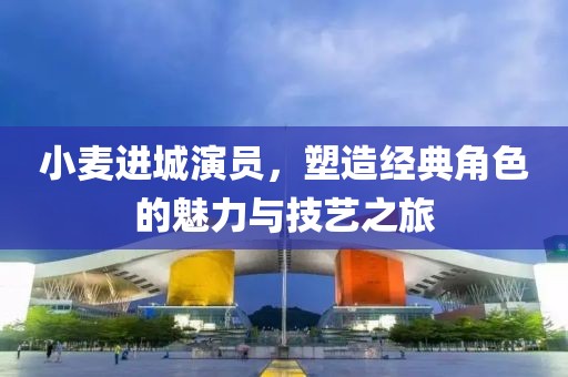 小麥進(jìn)城演員，塑造經(jīng)典角色的魅力與技藝之旅
