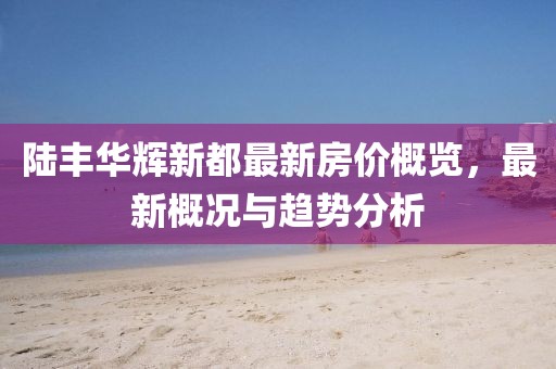 陸豐華輝新都最新房價概覽，最新概況與趨勢分析