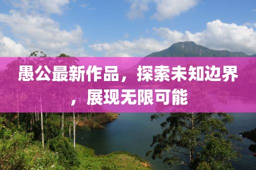 愚公最新作品，探索未知邊界，展現(xiàn)無(wú)限可能