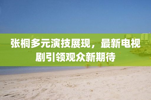 張桐多元演技展現(xiàn)，最新電視劇引領(lǐng)觀眾新期待