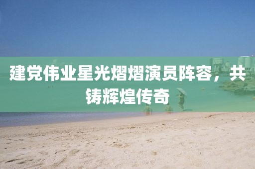 建黨偉業(yè)星光熠熠演員陣容，共鑄輝煌傳奇
