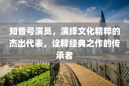 知音號演員，演繹文化精粹的杰出代表，詮釋經(jīng)典之作的傳承者