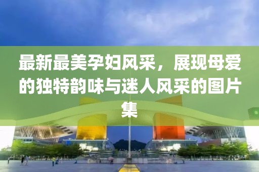 最新最美孕婦風(fēng)采，展現(xiàn)母愛的獨(dú)特韻味與迷人風(fēng)采的圖片集