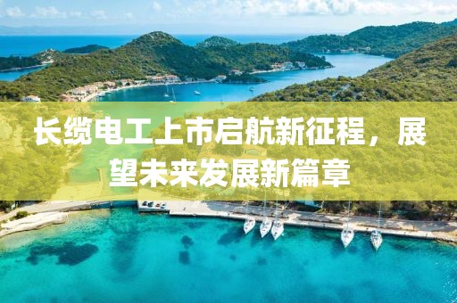 長纜電工上市啟航新征程，展望未來發(fā)展新篇章