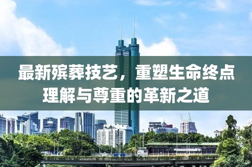 最新殯葬技藝，重塑生命終點(diǎn)理解與尊重的革新之道