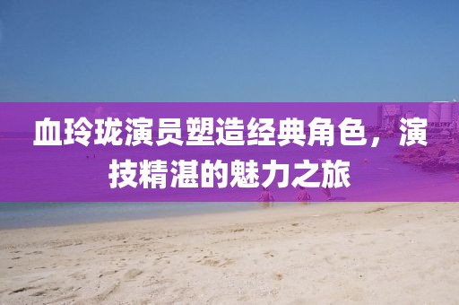 血玲瓏演員塑造經(jīng)典角色，演技精湛的魅力之旅