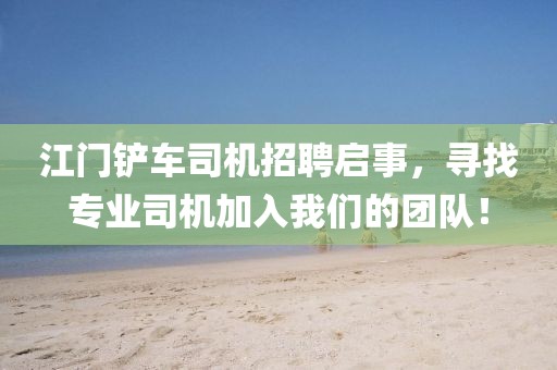 江門鏟車司機(jī)招聘啟事，尋找專業(yè)司機(jī)加入我們的團(tuán)隊！