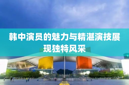 韓中演員的魅力與精湛演技展現(xiàn)獨特風采