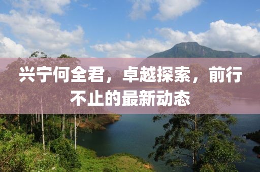 興寧何全君，卓越探索，前行不止的最新動(dòng)態(tài)