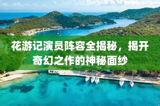 花游記演員陣容全揭秘，揭開奇幻之作的神秘面紗