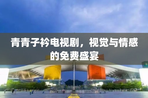 青青子衿電視劇，視覺與情感的免費盛宴
