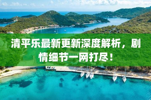 清平樂(lè)最新更新深度解析，劇情細(xì)節(jié)一網(wǎng)打盡！