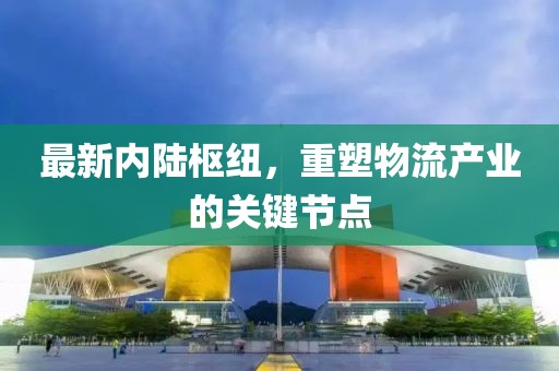 最新內(nèi)陸樞紐，重塑物流產(chǎn)業(yè)的關(guān)鍵節(jié)點(diǎn)