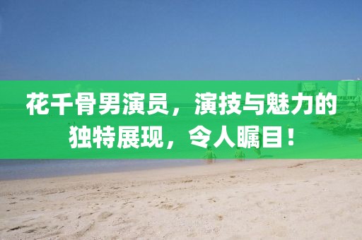 花千骨男演員，演技與魅力的獨特展現(xiàn)，令人矚目！