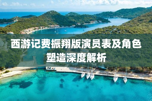 西游記費(fèi)振翔版演員表及角色塑造深度解析