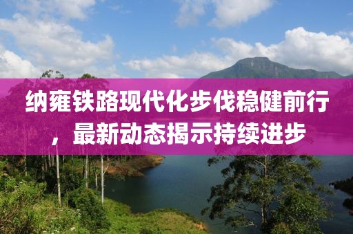 納雍鐵路現(xiàn)代化步伐穩(wěn)健前行，最新動(dòng)態(tài)揭示持續(xù)進(jìn)步