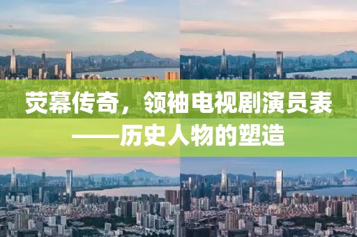 熒幕傳奇，領(lǐng)袖電視劇演員表——歷史人物的塑造