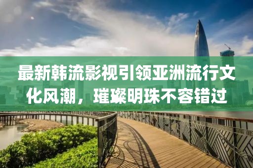最新韓流影視引領(lǐng)亞洲流行文化風(fēng)潮，璀璨明珠不容錯(cuò)過(guò)
