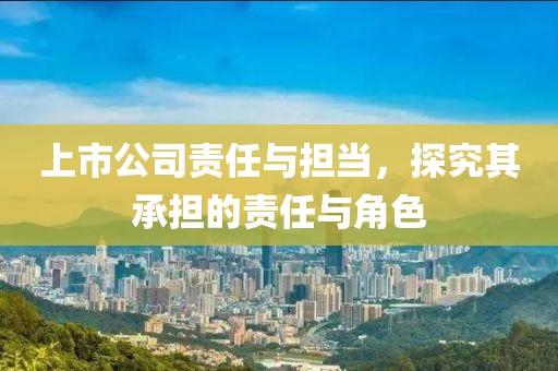 上市公司責(zé)任與擔(dān)當(dāng)，探究其承擔(dān)的責(zé)任與角色