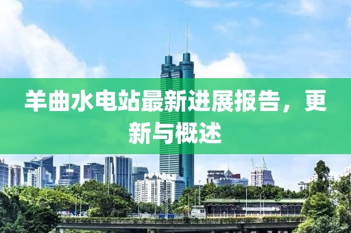 羊曲水電站最新進展報告，更新與概述