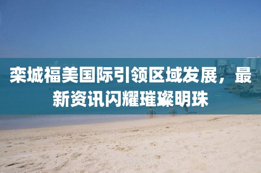 欒城福美國(guó)際引領(lǐng)區(qū)域發(fā)展，最新資訊閃耀璀璨明珠