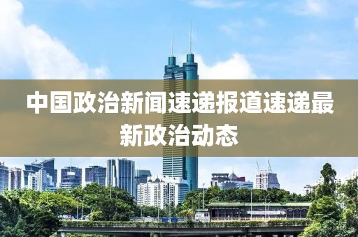 中國政治新聞速遞報道速遞最新政治動態(tài)
