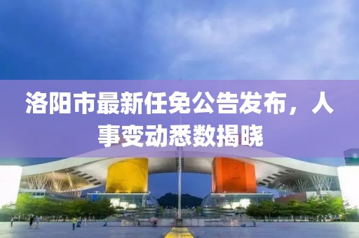 洛陽(yáng)市最新任免公告發(fā)布，人事變動(dòng)悉數(shù)揭曉
