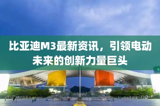 比亞迪M3最新資訊，引領(lǐng)電動(dòng)未來(lái)的創(chuàng)新力量巨頭