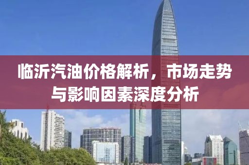 臨沂汽油價(jià)格解析，市場(chǎng)走勢(shì)與影響因素深度分析