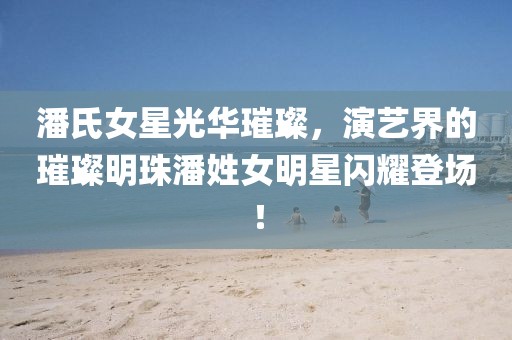 潘氏女星光華璀璨，演藝界的璀璨明珠潘姓女明星閃耀登場(chǎng)！
